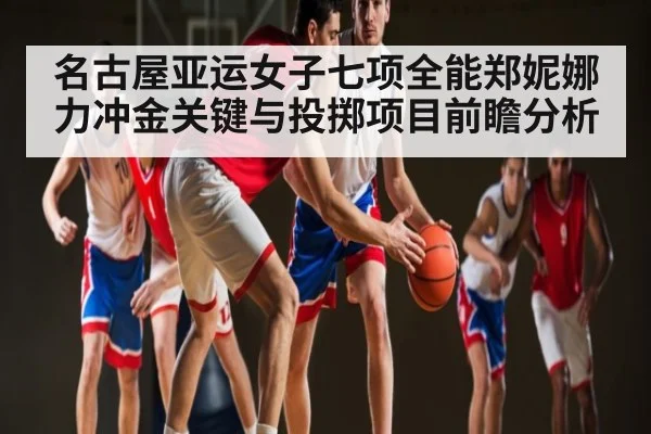 名古屋亚运女子七项全能郑妮娜力冲金关键与投掷项目前瞻分析